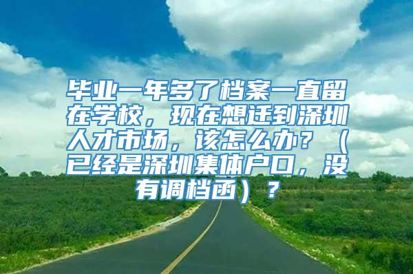 毕业一年多了档案一直留在学校，现在想迁到深圳人才市场，该怎么办？（已经是深圳集体户口，没有调档函）？