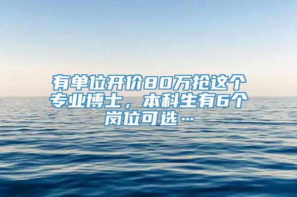 有单位开价80万抢这个专业博士，本科生有6个岗位可选…