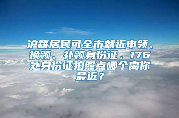 沪籍居民可全市就近申领、换领、补领身份证，176处身份证拍照点哪个离你最近？