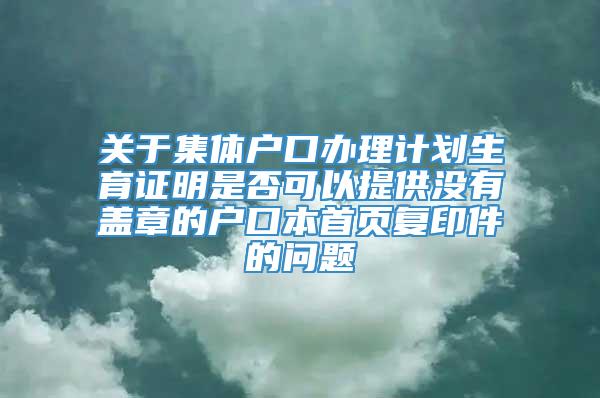 关于集体户口办理计划生育证明是否可以提供没有盖章的户口本首页复印件的问题