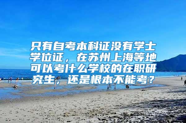 只有自考本科证没有学士学位证，在苏州上海等地可以考什么学校的在职研究生，还是根本不能考？