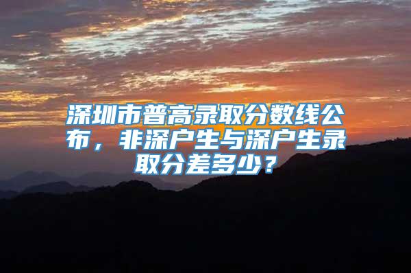 深圳市普高录取分数线公布，非深户生与深户生录取分差多少？