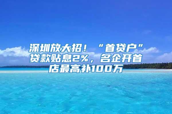 深圳放大招！“首贷户”贷款贴息2%，名企开首店最高补100万