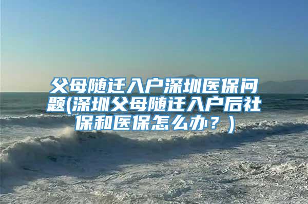 父母随迁入户深圳医保问题(深圳父母随迁入户后社保和医保怎么办？)