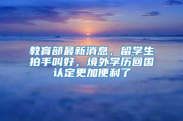 教育部最新消息，留学生拍手叫好，境外学历回国认定更加便利了