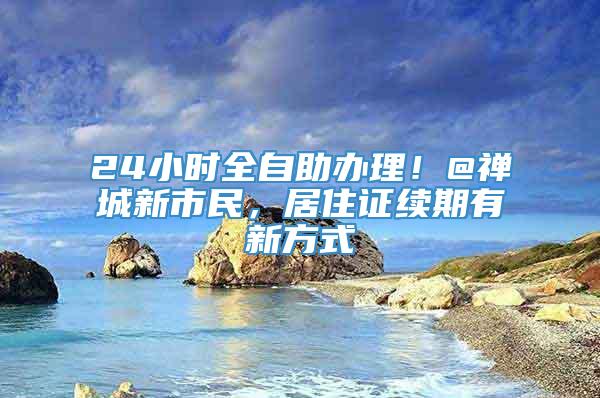 24小时全自助办理！@禅城新市民，居住证续期有新方式