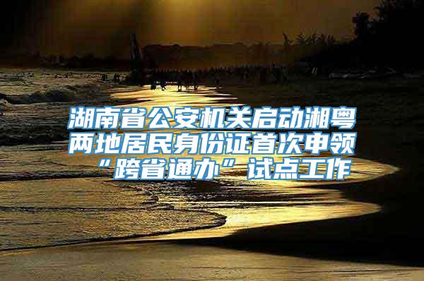 湖南省公安机关启动湘粤两地居民身份证首次申领“跨省通办”试点工作