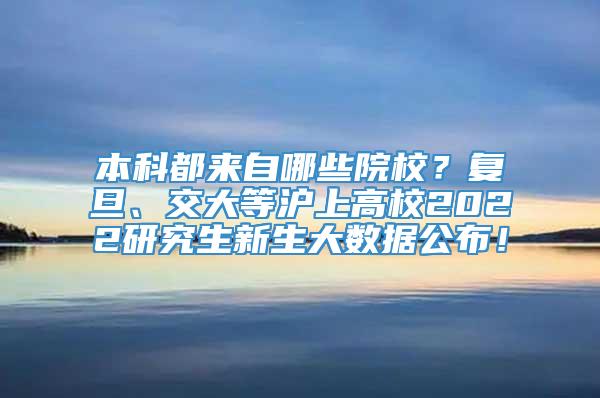 本科都来自哪些院校？复旦、交大等沪上高校2022研究生新生大数据公布！