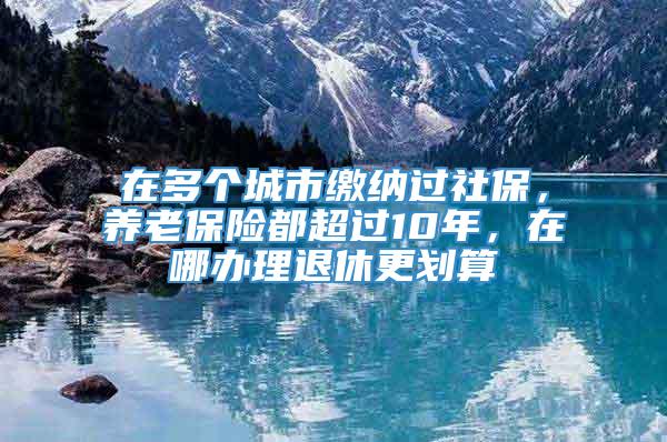 在多个城市缴纳过社保，养老保险都超过10年，在哪办理退休更划算