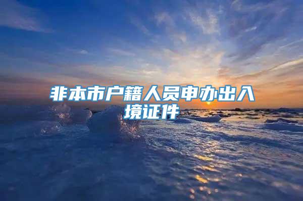 非本市户籍人员申办出入境证件