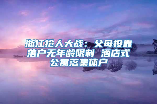 浙江抢人大战：父母投靠落户无年龄限制 酒店式公寓落集体户