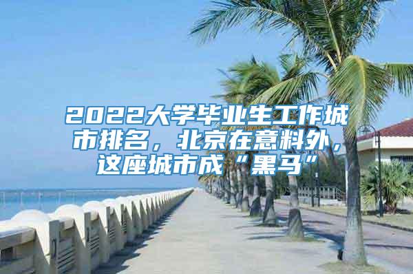 2022大学毕业生工作城市排名，北京在意料外，这座城市成“黑马”