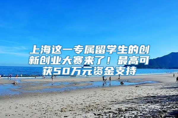 上海这一专属留学生的创新创业大赛来了！最高可获50万元资金支持