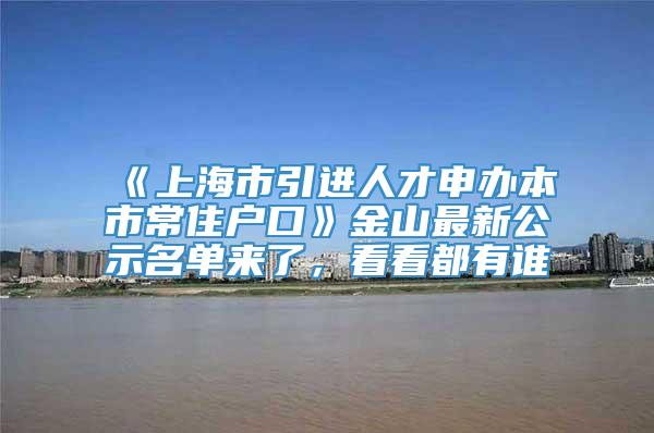 《上海市引进人才申办本市常住户口》金山最新公示名单来了，看看都有谁