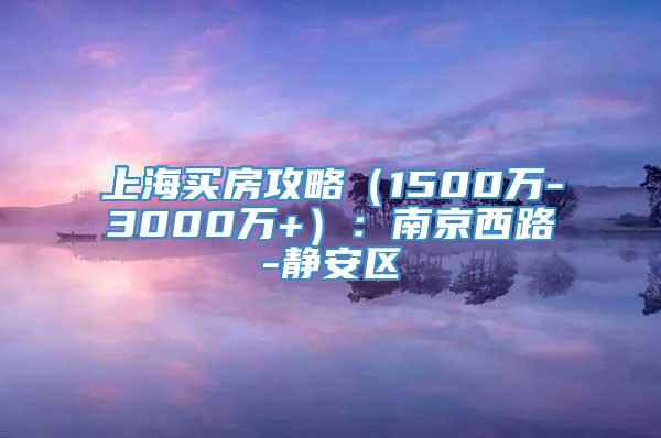 上海买房攻略（1500万-3000万+）：南京西路-静安区