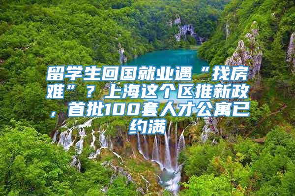 留学生回国就业遇“找房难”？上海这个区推新政，首批100套人才公寓已约满