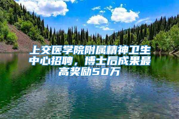 上交医学院附属精神卫生中心招聘，博士后成果最高奖励50万