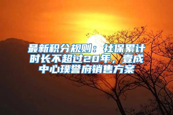 最新积分规则：社保累计时长不超过20年，壹成中心璞誉府销售方案