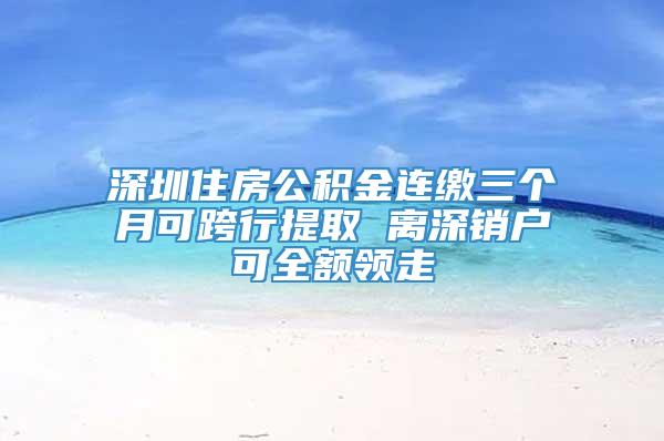 深圳住房公积金连缴三个月可跨行提取 离深销户可全额领走