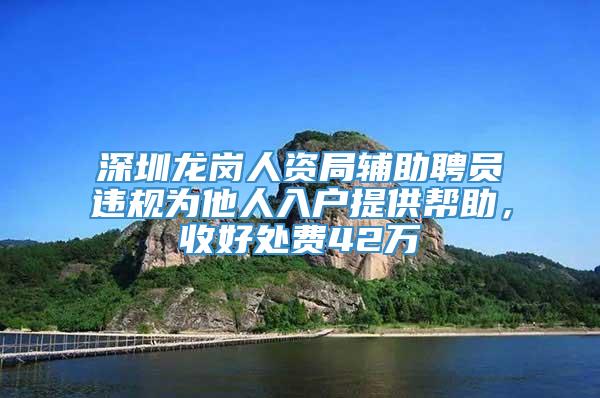 深圳龙岗人资局辅助聘员违规为他人入户提供帮助，收好处费42万