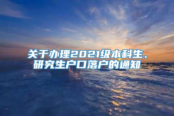 关于办理2021级本科生、研究生户口落户的通知