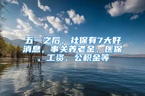 五一之后，社保有7大好消息，事关养老金、医保、工资、公积金等