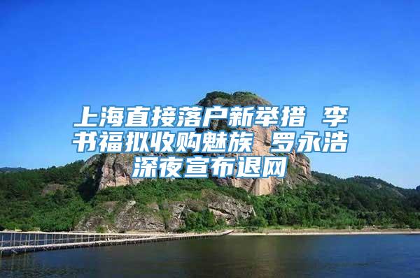 上海直接落户新举措 李书福拟收购魅族 罗永浩深夜宣布退网