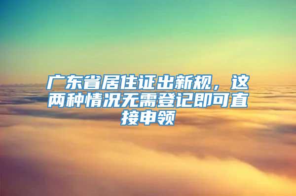 广东省居住证出新规，这两种情况无需登记即可直接申领