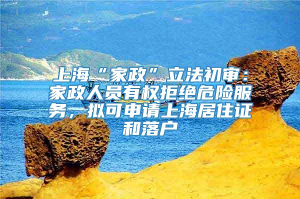 上海“家政”立法初审：家政人员有权拒绝危险服务，拟可申请上海居住证和落户