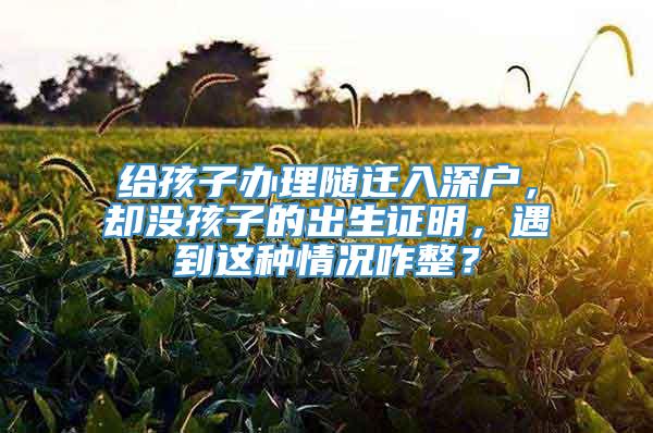 给孩子办理随迁入深户，却没孩子的出生证明，遇到这种情况咋整？