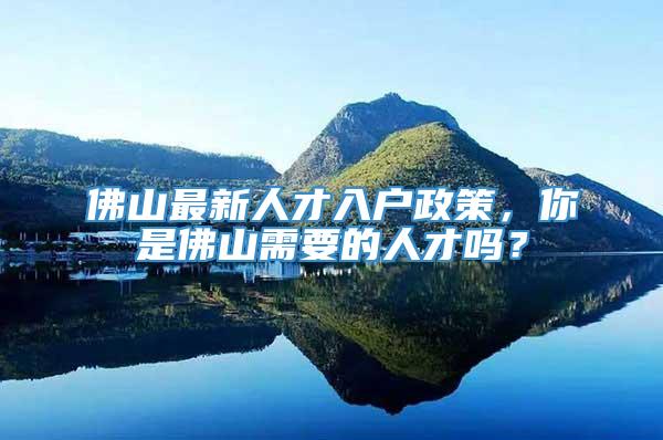 佛山最新人才入户政策，你是佛山需要的人才吗？