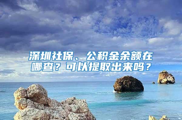 深圳社保、公积金余额在哪查？可以提取出来吗？