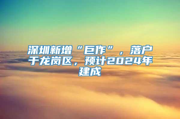 深圳新增“巨作”，落户于龙岗区，预计2024年建成