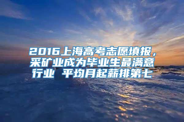 2016上海高考志愿填报，采矿业成为毕业生最满意行业 平均月起薪排第七