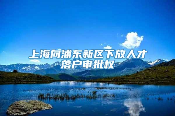 上海向浦东新区下放人才落户审批权