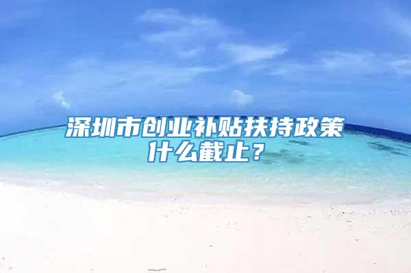 深圳市创业补贴扶持政策什么截止？