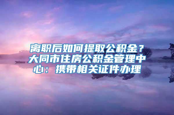 离职后如何提取公积金？大同市住房公积金管理中心：携带相关证件办理