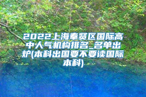 2022上海奉贤区国际高中人气机构排名_名单出炉(本科出国要不要读国际本科)