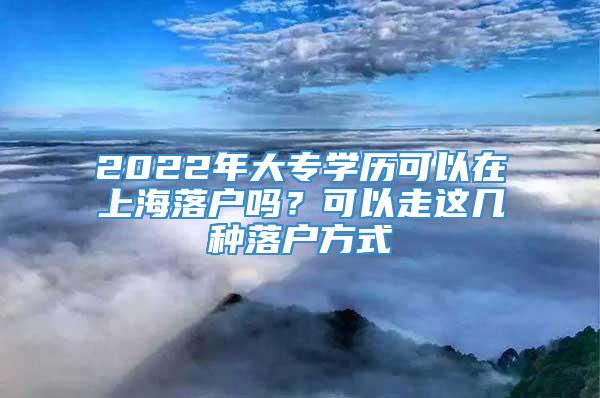 2022年大专学历可以在上海落户吗？可以走这几种落户方式