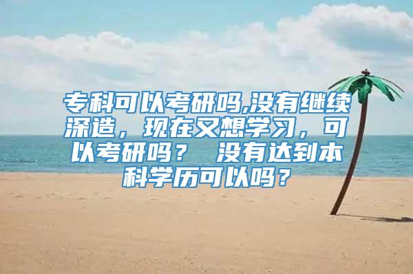 专科可以考研吗,没有继续深造，现在又想学习，可以考研吗？ 没有达到本科学历可以吗？