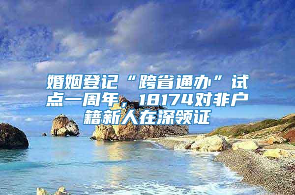 婚姻登记“跨省通办”试点一周年，18174对非户籍新人在深领证