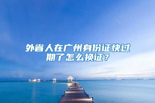 外省人在广州身份证快过期了怎么换证？