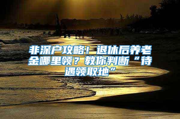 非深户攻略！退休后养老金哪里领？教你判断“待遇领取地”