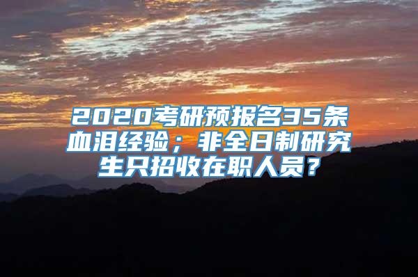 2020考研预报名35条血泪经验；非全日制研究生只招收在职人员？