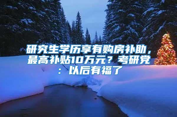 研究生学历享有购房补助，最高补贴10万元？考研党：以后有福了