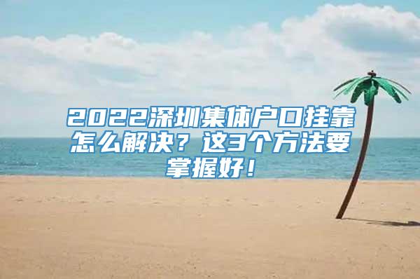 2022深圳集体户口挂靠怎么解决？这3个方法要掌握好！