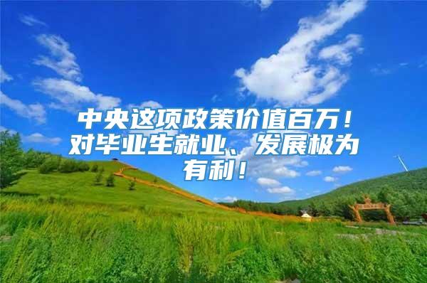 中央这项政策价值百万！对毕业生就业、发展极为有利！