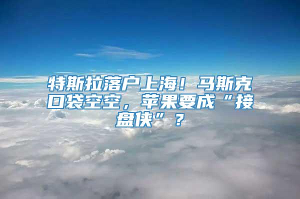 特斯拉落户上海！马斯克口袋空空，苹果要成“接盘侠”？