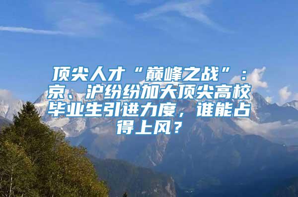 顶尖人才“巅峰之战”：京、沪纷纷加大顶尖高校毕业生引进力度，谁能占得上风？