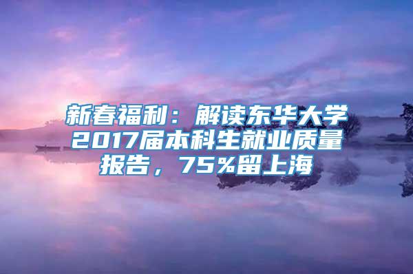 新春福利：解读东华大学2017届本科生就业质量报告，75%留上海